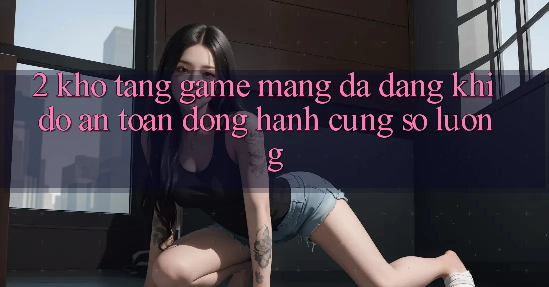 2. Kho Tàng Game mạng Đa Dạng: Khi Độ an toàn Đồng Hành Cùng Số Lượng 2. Kho Tàng Game mạng Đa Dạng: Khi Độ an toàn Đồng Hành Cùng Số Lượng