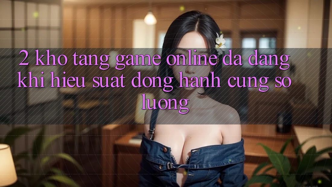 2. Kho Tàng Game Online Đa Dạng: Khi Hiệu suất Đồng Hành Cùng Số Lượng 2. Kho Tàng Game Online Đa Dạng: Khi Hiệu suất Đồng Hành Cùng Số Lượng