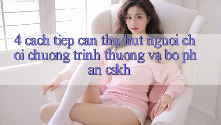 4. Cách tiếp cận Thu Hút Người Chơi: Chương trình thưởng Và Bộ phận CSKH