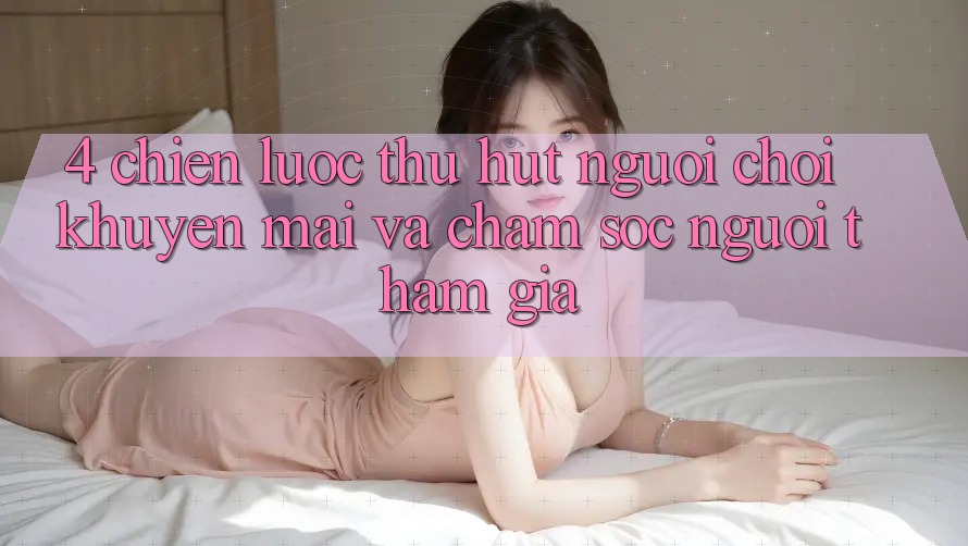 4. Chiến lược Thu Hút Người Chơi: Khuyến mãi Và Chăm Sóc Người tham gia 4. Chiến lược Thu Hút Người Chơi: Khuyến mãi Và Chăm Sóc Người tham gia