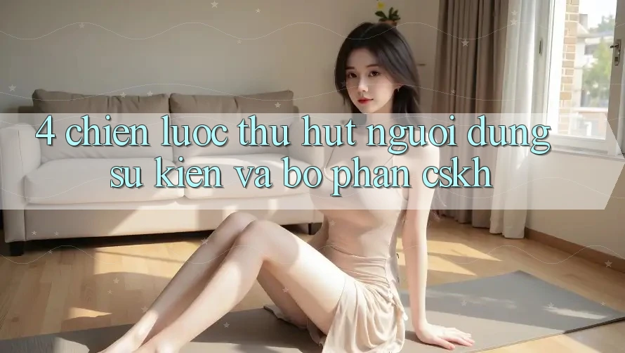 4. Chiến Lược Thu Hút Người dùng: Sự kiện Và Bộ phận CSKH
