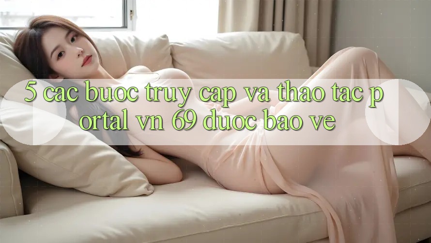 5. Các bước Truy Cập Và Thao tác Portal vn 69 Được bảo vệ 5. Các bước Truy Cập Và Thao tác Portal vn 69 Được bảo vệ