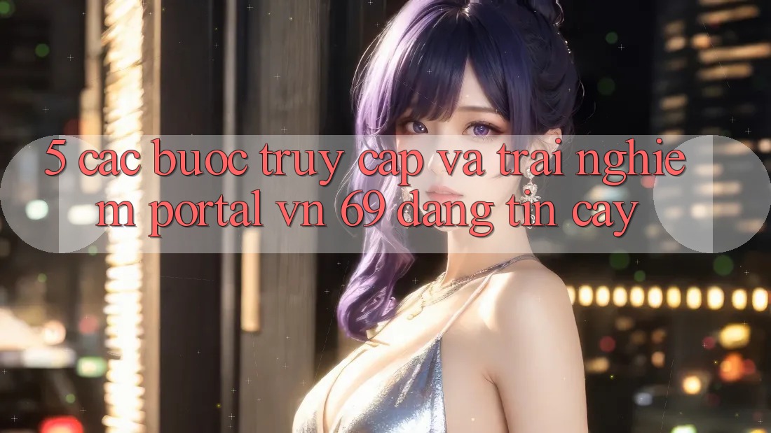 5. Các bước Truy Cập Và Trải nghiệm Portal vn 69 Đáng tin cậy 5. Các bước Truy Cập Và Trải nghiệm Portal vn 69 Đáng tin cậy