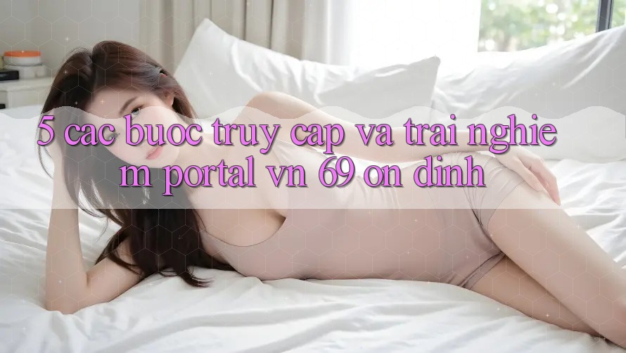 5. Các bước Truy Cập Và Trải Nghiệm Portal vn 69 Ổn định 5. Các bước Truy Cập Và Trải Nghiệm Portal vn 69 Ổn định
