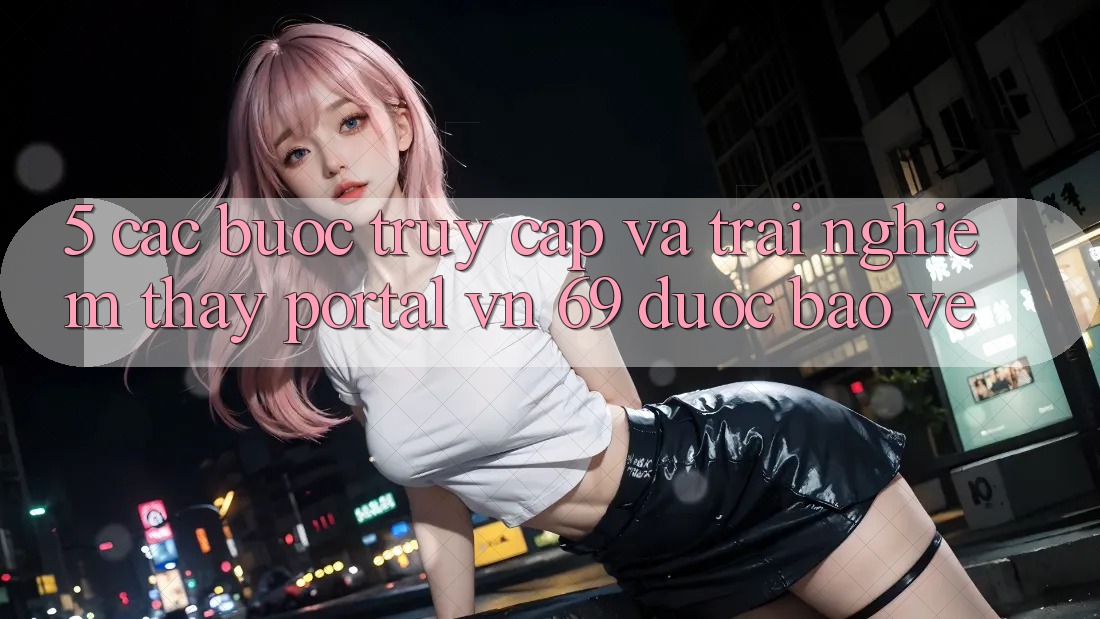 5. Các bước Truy Cập Và Trải nghiệm thấy Portal vn 69 Được bảo vệ 5. Các bước Truy Cập Và Trải nghiệm thấy Portal vn 69 Được bảo vệ