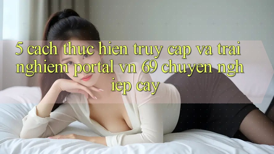 5. Cách thực hiện Truy Cập Và Trải Nghiệm Portal vn 69 Chuyên nghiệp cậy 5. Cách thực hiện Truy Cập Và Trải Nghiệm Portal vn 69 Chuyên nghiệp cậy