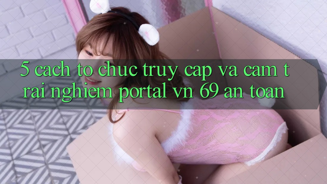 5. Cách tổ chức Truy Cập Và Cảm trải nghiệm Portal vn 69 An Toàn 5. Cách tổ chức Truy Cập Và Cảm trải nghiệm Portal vn 69 An Toàn