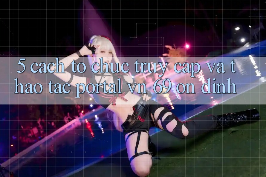 5. Cách tổ chức Truy Cập Và Thao tác Portal vn 69 Ổn định 5. Cách tổ chức Truy Cập Và Thao tác Portal vn 69 Ổn định