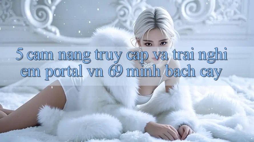 5. Cẩm nang Truy Cập Và Trải Nghiệm Portal vn 69 Minh bạch cậy 5. Cẩm nang Truy Cập Và Trải Nghiệm Portal vn 69 Minh bạch cậy
