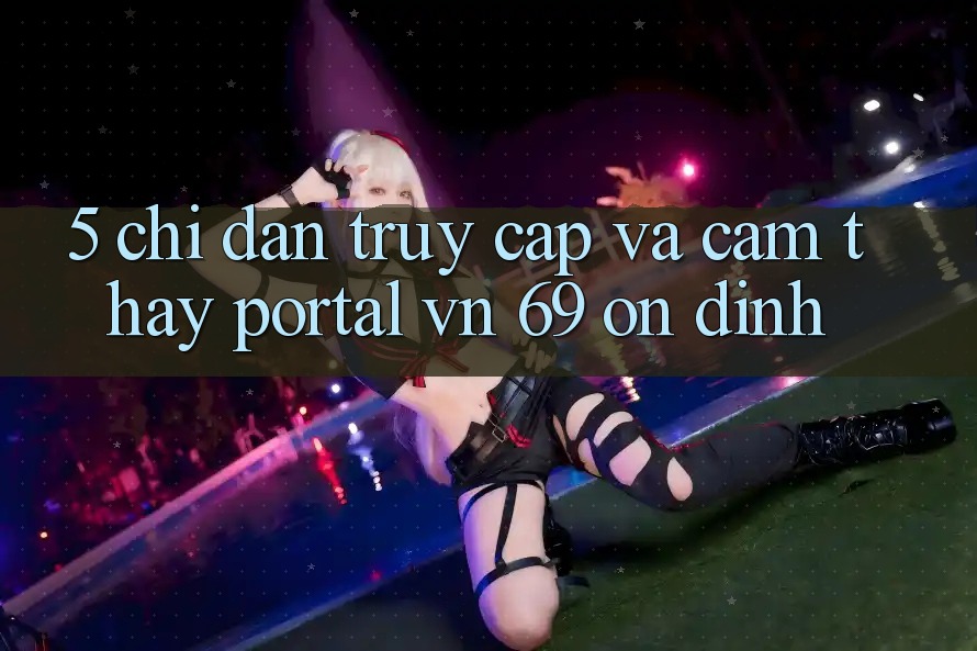 5. Chỉ dẫn Truy Cập Và Cảm thấy Portal vn 69 Ổn định 5. Chỉ dẫn Truy Cập Và Cảm thấy Portal vn 69 Ổn định