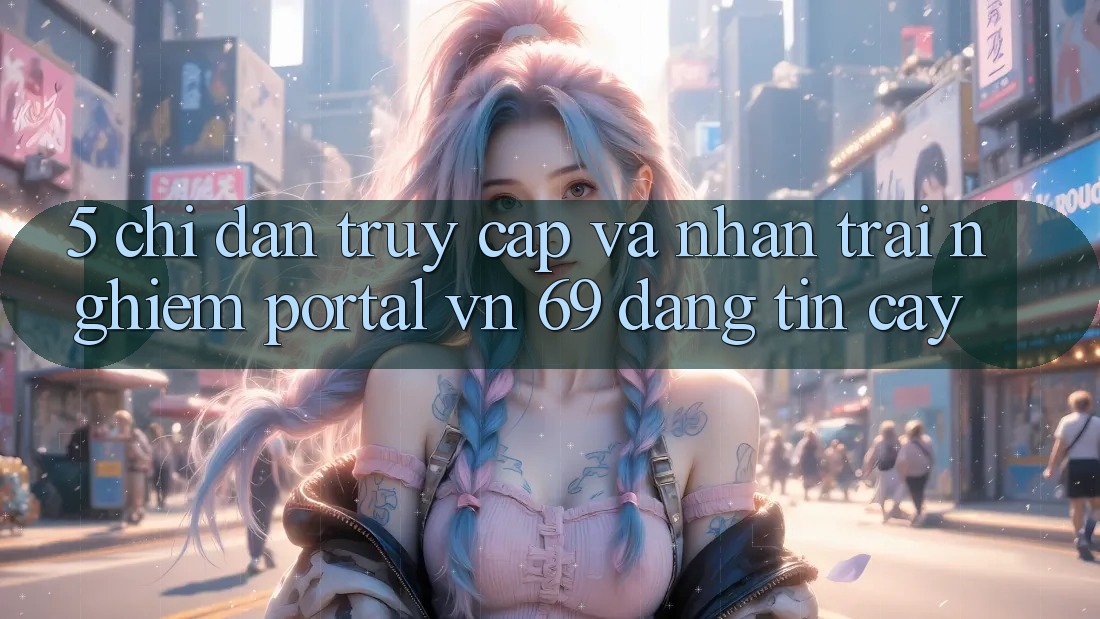 5. Chỉ dẫn Truy Cập Và Nhận trải nghiệm Portal vn 69 Đáng tin cậy