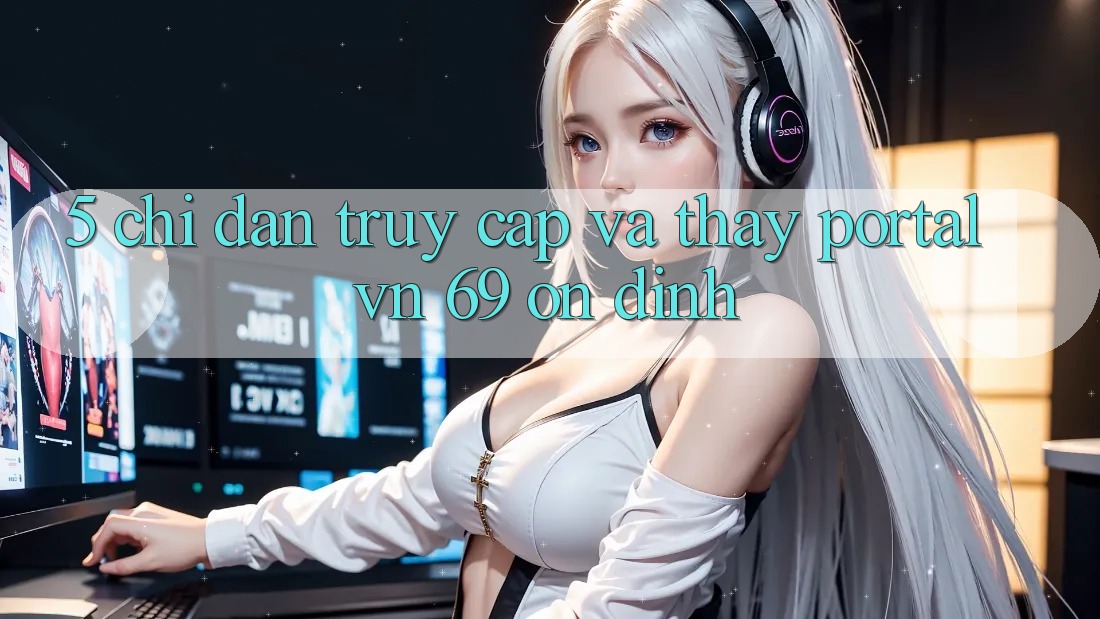5. Chỉ dẫn Truy Cập Và Thấy Portal vn 69 Ổn định 5. Chỉ dẫn Truy Cập Và Thấy Portal vn 69 Ổn định