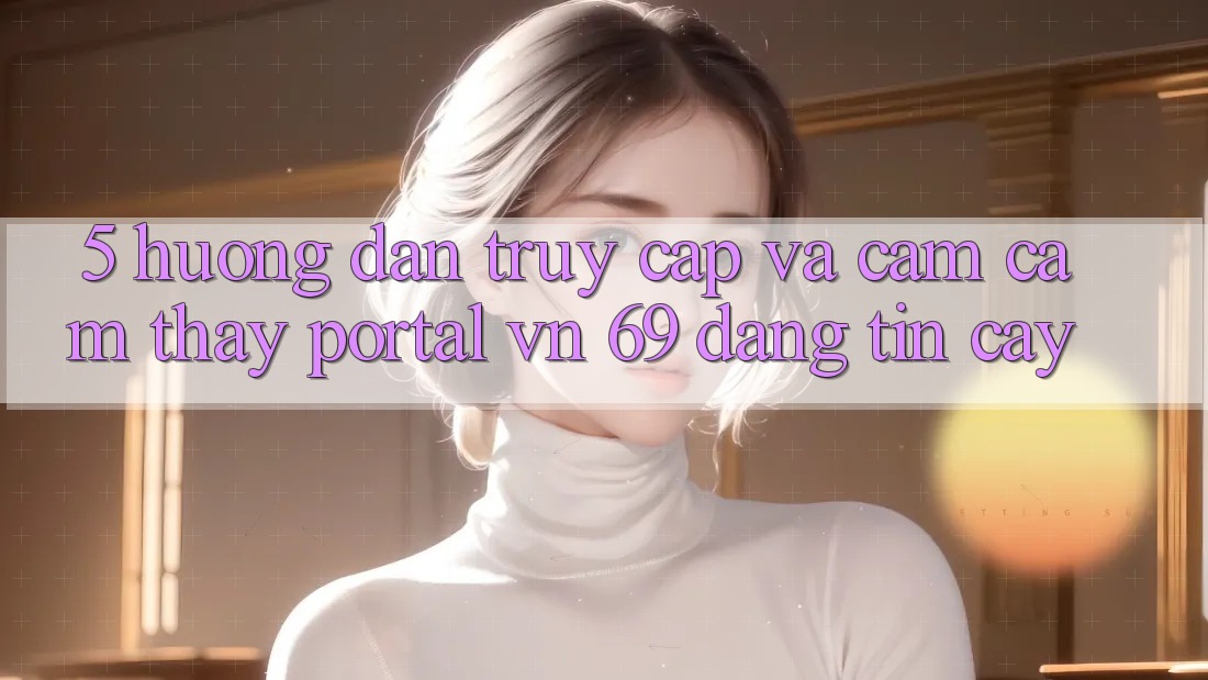 5. Hướng Dẫn Truy Cập Và Cảm cảm thấy Portal vn 69 Đáng tin cậy