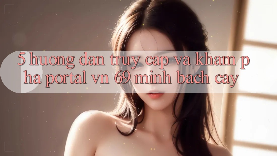 5. Hướng Dẫn Truy Cập Và Khám phá Portal vn 69 Minh bạch cậy