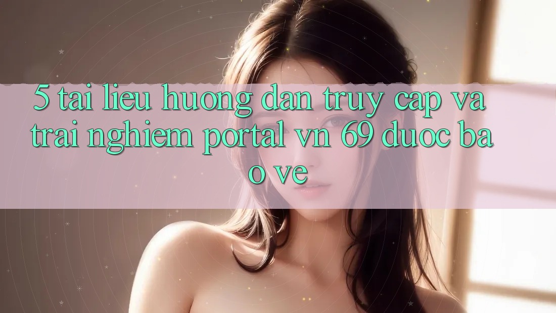 5. Tài liệu hướng dẫn Truy Cập Và Trải Nghiệm Portal vn 69 Được bảo vệ
