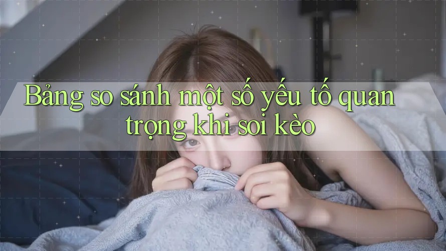 Bảng so sánh một số yếu tố quan trọng khi soi kèo