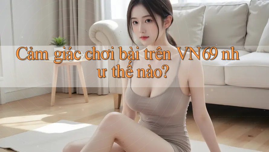 Cảm giác chơi bài trên VN69 như thế nào?