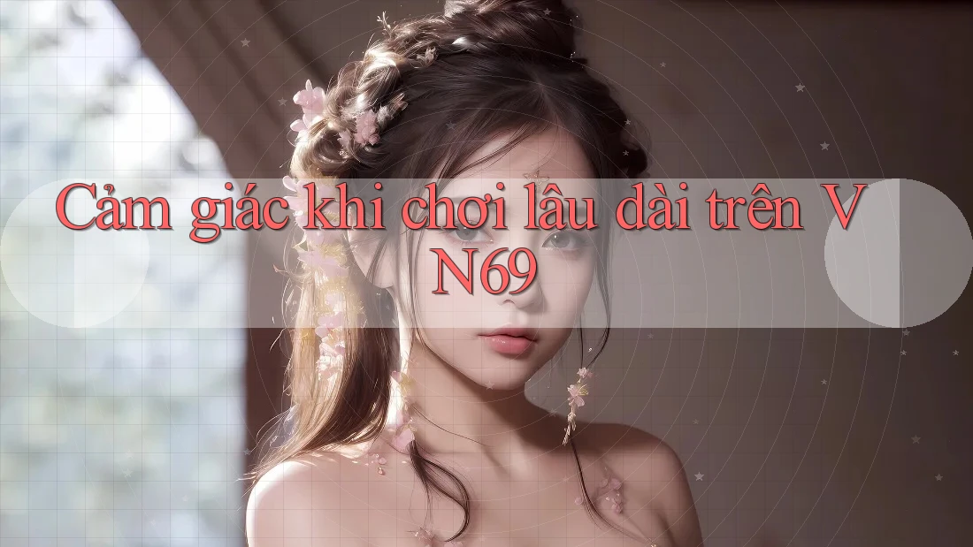 Cảm giác khi chơi lâu dài trên VN69 Cảm giác khi chơi lâu dài trên VN69