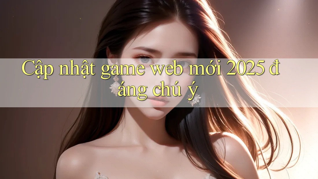 Cập nhật game web mới 2025 đáng chú ý