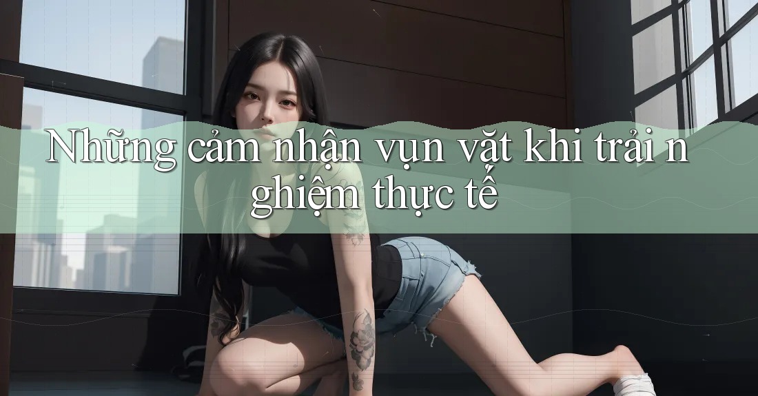 Những cảm nhận vụn vặt khi trải nghiệm thực tế