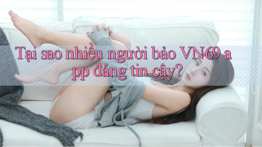 Tại sao nhiều người bảo VN69 app đáng tin cậy?