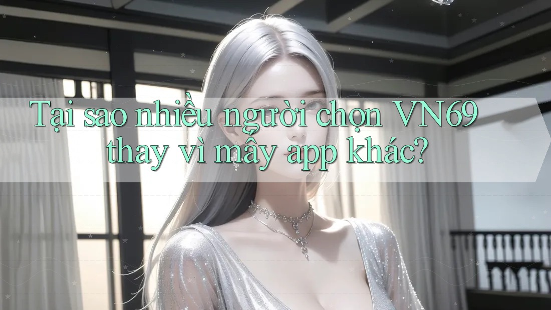Tại sao nhiều người chọn VN69 thay vì mấy app khác?