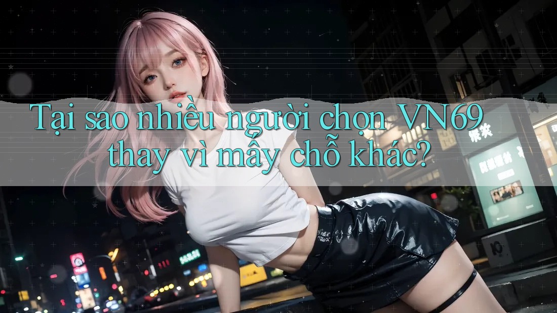 Tại sao nhiều người chọn VN69 thay vì mấy chỗ khác?