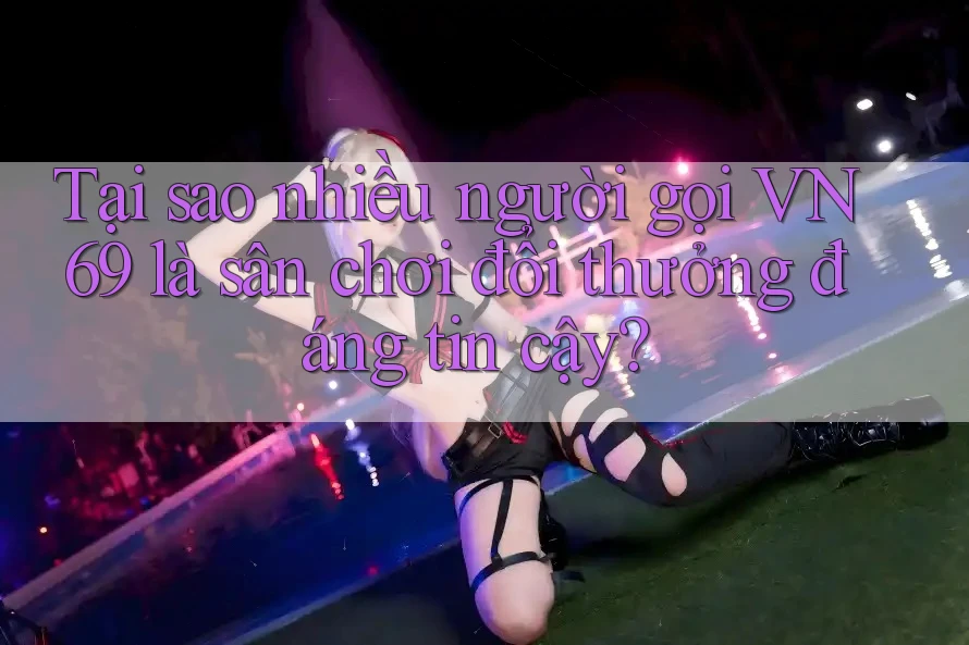 Tại sao nhiều người gọi VN69 là sân chơi đổi thưởng đáng tin cậy?
