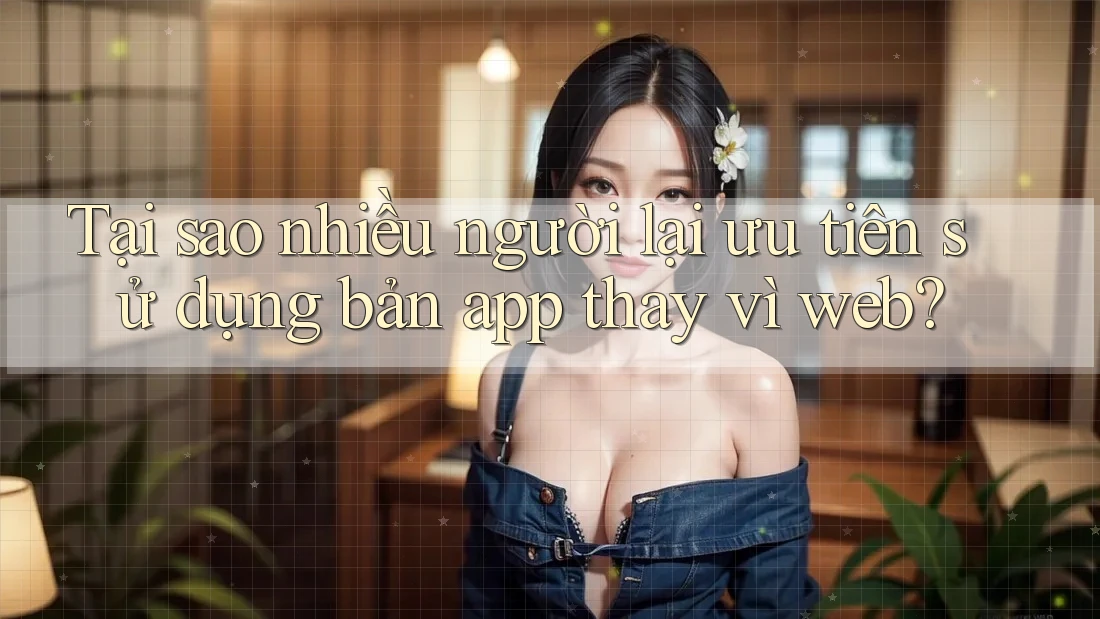 Tại sao nhiều người lại ưu tiên sử dụng bản app thay vì web? Tại sao nhiều người lại ưu tiên sử dụng bản app thay vì web?
