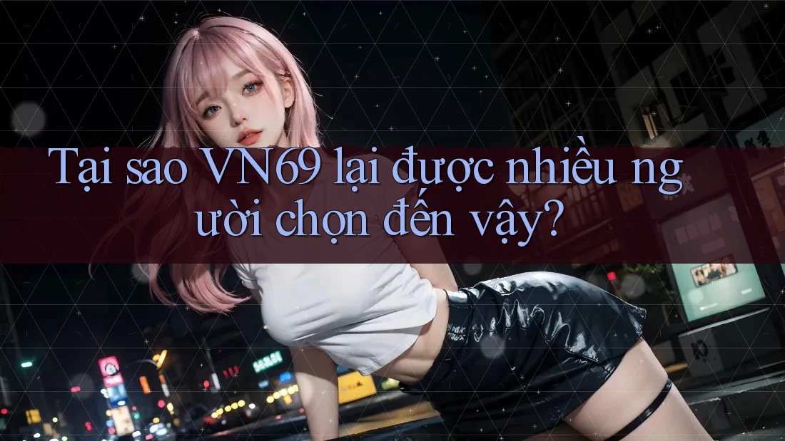 Tại sao VN69 lại được nhiều người chọn đến vậy?
