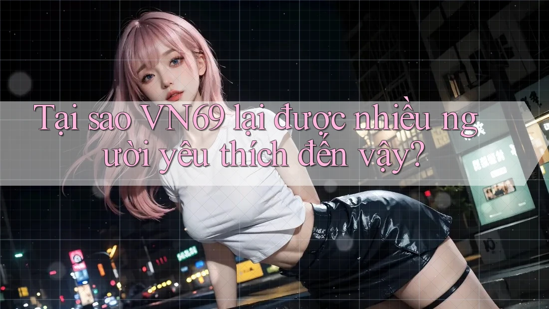 Tại sao VN69 lại được nhiều người yêu thích đến vậy?