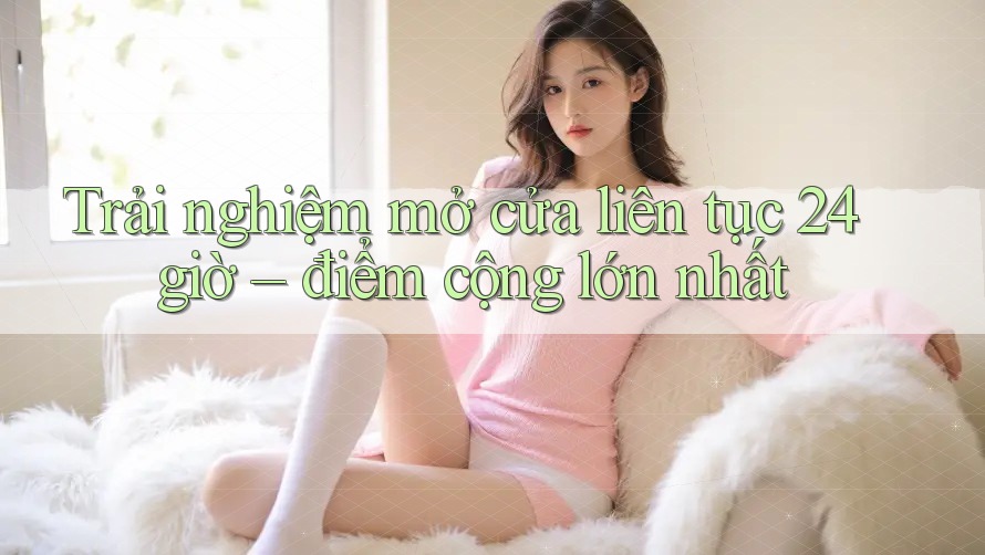 Trải nghiệm mở cửa liên tục 24 giờ – điểm cộng lớn nhất