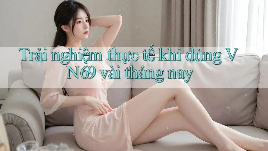 Trải nghiệm thực tế khi dùng VN69 vài tháng nay