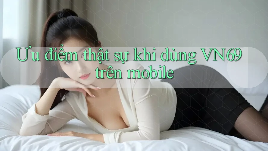 Ưu điểm thật sự khi dùng VN69 trên mobile Ưu điểm thật sự khi dùng VN69 trên mobile