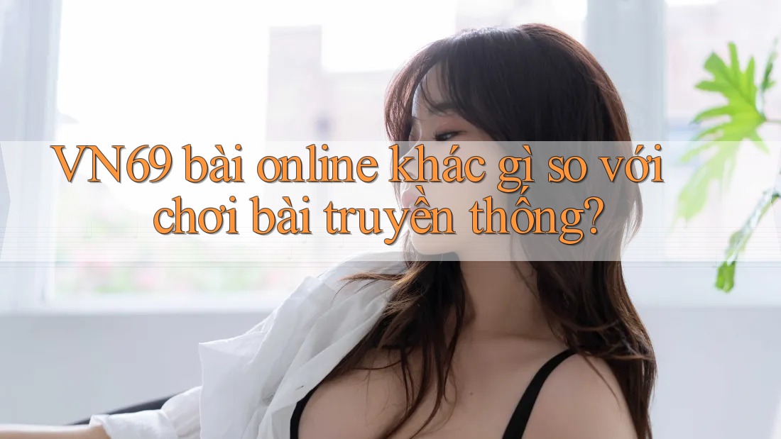 VN69 bài online khác gì so với chơi bài truyền thống?